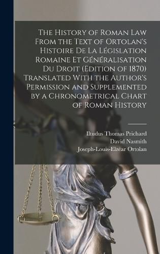 The History of Roman Law From the Text of Ortolan's Histoire De La Legislation Romaine Et Generalisation Du Droit (Edition of 1870) Translated With the Author's Permission and Supplemented by a Chronometrical Chart of Roman History