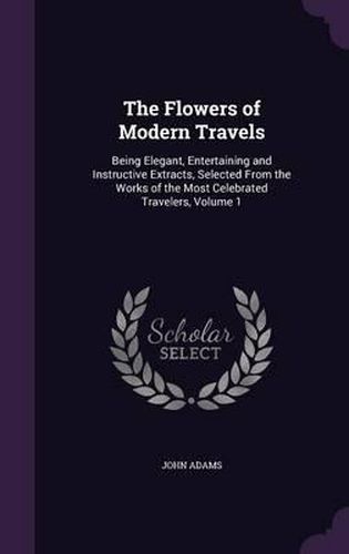 The Flowers of Modern Travels: Being Elegant, Entertaining and Instructive Extracts, Selected from the Works of the Most Celebrated Travelers, Volume 1