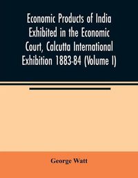 Cover image for Economic Products of India Exhibited in the Economic Court, Calcutta International Exhibition 1883-84 (Volume I)