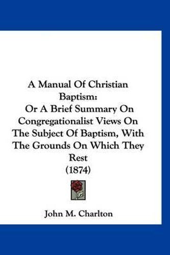 Cover image for A Manual of Christian Baptism: Or a Brief Summary on Congregationalist Views on the Subject of Baptism, with the Grounds on Which They Rest (1874)