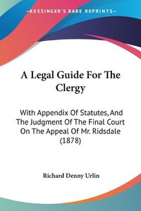 Cover image for A Legal Guide for the Clergy: With Appendix of Statutes, and the Judgment of the Final Court on the Appeal of Mr. Ridsdale (1878)