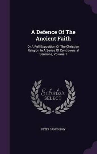 Cover image for A Defence of the Ancient Faith: Or a Full Exposition of the Christian Religion in a Series of Controversial Sermons, Volume 1