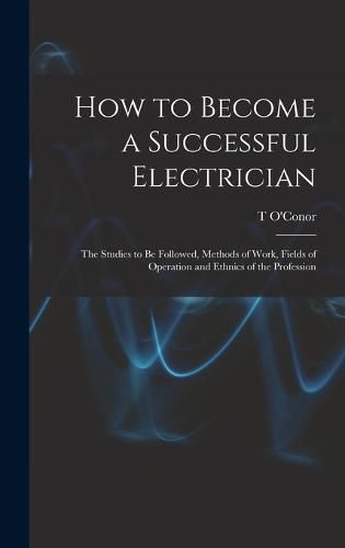 Cover image for How to Become a Successful Electrician; the Studies to be Followed, Methods of Work, Fields of Operation and Ethnics of the Profession