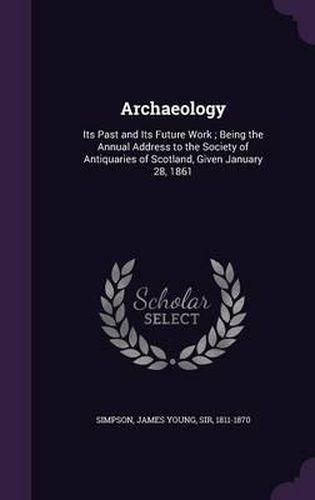 Cover image for Archaeology: Its Past and Its Future Work; Being the Annual Address to the Society of Antiquaries of Scotland, Given January 28, 1861