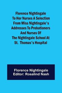 Cover image for Florence Nightingale to her Nurses A selection from Miss Nightingale's addresses to probationers and nurses of the Nightingale school at St. Thomas's hospital