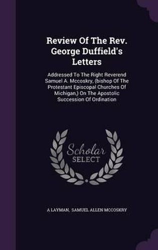 Review of the REV. George Duffield's Letters: Addressed to the Right Reverend Samuel A. McCoskry, (Bishop of the Protestant Episcopal Churches of Michigan, ) on the Apostolic Succession of Ordination