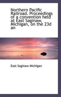 Cover image for Northern Pacific Railroad. Proceedings of a Convention Held at East Saginaw, Michigan, on the 23d an