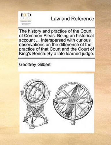 Cover image for The History and Practice of the Court of Common Pleas. Being an Historical Account ... Interspersed with Curious Observations on the Difference of the Practice of That Court and the Court of King's Bench. by a Late Learned Judge.