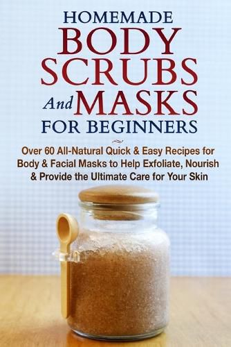 Homemade Body Scrubs and Masks for Beginners: All-Natural Quick & Easy Recipes for Body & Facial Masks to Help Exfoliate, Nourish & Provide the Ultimate Care for Your Skin