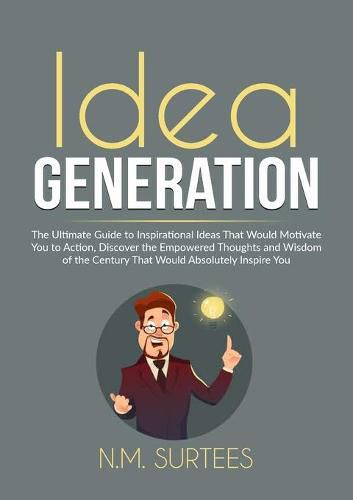 Cover image for Idea Generation: The Ultimate Guide to Inspirational Ideas That Would Motivate You to Action, Discover the Empowered Thoughts and Wisdom of the Century That Would Absolutely Inspire You