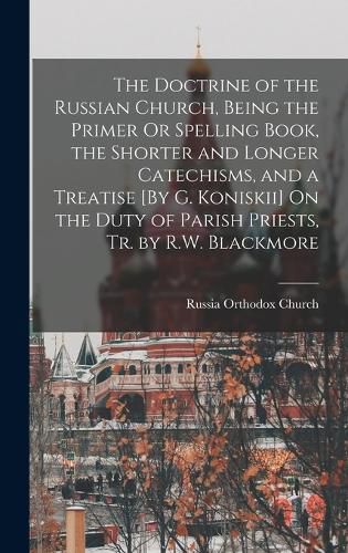 Cover image for The Doctrine of the Russian Church, Being the Primer Or Spelling Book, the Shorter and Longer Catechisms, and a Treatise [By G. Koniskii] On the Duty of Parish Priests, Tr. by R.W. Blackmore