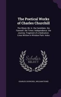 Cover image for The Poetical Works of Charles Churchill: The Ghost, Bk. IV. the Candidate. the Farewell. the Times. Independence. the Journey. Fragment of a Dedication. Lines Written in Windsor Park. Index