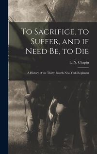 Cover image for To Sacrifice, to Suffer, and If Need Be, to Die: a History of the Thirty-fourth New York Regiment