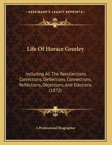 Cover image for Life of Horace Greeley: Including All the Recollections, Corrections, Deflections, Connections, Reflections, Objections, and Elections (1872)