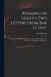 Cover image for Remarks on Lesley's Two Letters From Bar Le Duc: the First to a High-flying Member of the Last Parliament, the Second to the Lord Bp. of Salisbury ..