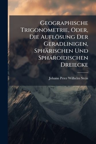 Cover image for Geographische Trigonometrie, Oder, Die Auflsung Der Geradlinigen, Sphrischen Und Sphroidischen Dreiecke: Mit Ihrer Anwendung Bei Grszern Geodtischen Vermessungen Und Der Projection Der Charten, Sowohl Theoretisch ALS Auch Rein Praktisch Dargeste