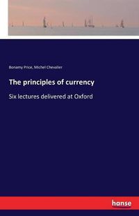 Cover image for The principles of currency: Six lectures delivered at Oxford