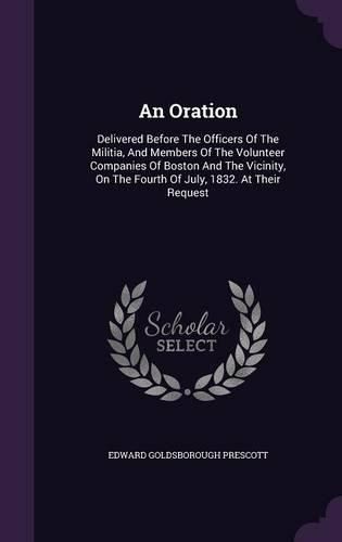 Cover image for An Oration: Delivered Before the Officers of the Militia, and Members of the Volunteer Companies of Boston and the Vicinity, on the Fourth of July, 1832. at Their Request