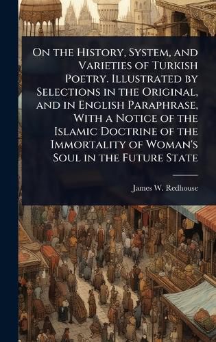 Cover image for On the History, System, and Varieties of Turkish Poetry. Illustrated by Selections in the Original, and in English Paraphrase, With a Notice of the Islamic Doctrine of the Immortality of Woman's Soul in the Future State