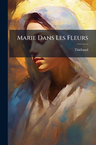 Cover image for Marie Dans Les Fleurs: Ou, Reflet Symbolique Des Privilges de La Sainte Vierge Dans Les Beauts de La Nature