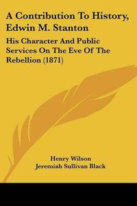 Cover image for A Contribution to History, Edwin M. Stanton: His Character and Public Services on the Eve of the Rebellion (1871)