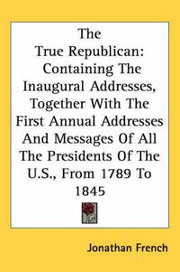 Cover image for The True Republican: Containing the Inaugural Addresses, Together with the First Annual Addresses and Messages of All the Presidents of the U.S., from 1789 to 1845