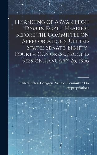 Cover image for Financing of Aswan High Dam in Egypt. Hearing Before the Committee on Appropriations, United States Senate, Eighty-fourth Congress, Second Session. January 26, 1956