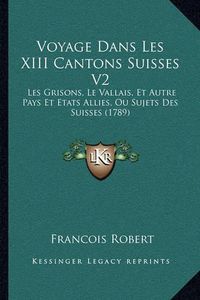 Cover image for Voyage Dans Les XIII Cantons Suisses V2 Voyage Dans Les XIII Cantons Suisses V2: Les Grisons, Le Vallais, Et Autre Pays Et Etats Allies, Ou Sles Grisons, Le Vallais, Et Autre Pays Et Etats Allies, Ou Sujets Des Suisses (1789) Ujets Des Suisses (1789)