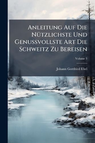 Cover image for Anleitung Auf Die N Tzlichste Und Genussvollste Art Die Schweitz Zu Bereisen, Volume 3
