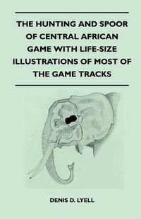 Cover image for The Hunting and Spoor of Central African Game With Life-Size Illustrations of Most of the Game Tracks