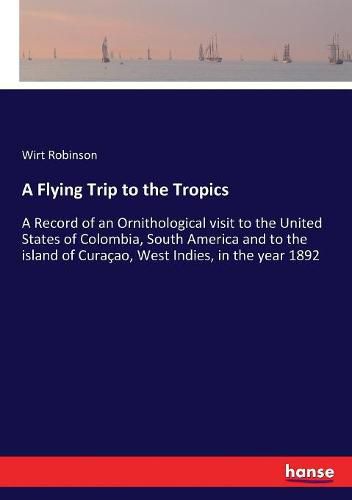 Cover image for A Flying Trip to the Tropics: A Record of an Ornithological visit to the United States of Colombia, South America and to the island of Curacao, West Indies, in the year 1892