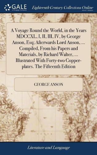 Cover image for A Voyage Round the World, in the Years MDCCXL, I, II, III, IV, by George Anson, Esq; Afterwards Lord Anson, ... Compiled, From his Papers and Materials, by Richard Walter, ... Illustrated With Forty-two Copper-plates. The Fifteenth Edition