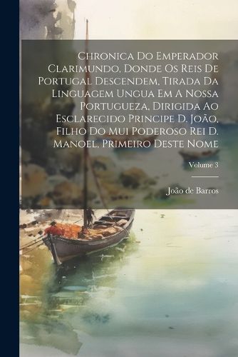 Cover image for Chronica Do Emperador Clarimundo, Donde Os Reis De Portugal Descendem, Tirada Da Linguagem Ungua Em A Nossa Portugueza, Dirigida Ao Esclarecido Principe D. Joao, Filho Do Mui Poderoso Rei D. Manoel, Primeiro Deste Nome; Volume 3