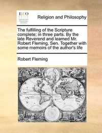 Cover image for The Fulfilling of the Scripture Complete; In Three Parts. by the Late Reverend and Learned Mr. Robert Fleming, Sen. Together with Some Memoirs of the Author's Life