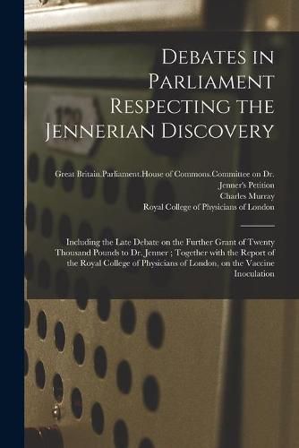 Cover image for Debates in Parliament Respecting the Jennerian Discovery: Including the Late Debate on the Further Grant of Twenty Thousand Pounds to Dr. Jenner; Together With the Report of the Royal College of Physicians of London, on the Vaccine Inoculation