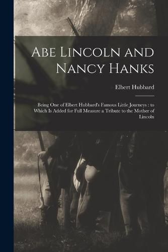 Abe Lincoln and Nancy Hanks: Being One of Elbert Hubbard's Famous Little Journeys: to Which is Added for Full Measure a Tribute to the Mother of Lincoln