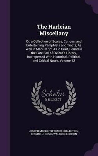 Cover image for The Harleian Miscellany: Or, a Collection of Scarce, Curious, and Entertaining Pamphlets and Tracts, as Well in Manuscript as in Print, Found in the Late Earl of Oxford's Library, Interspersed with Historical, Political, and Critical Notes, Volume 12