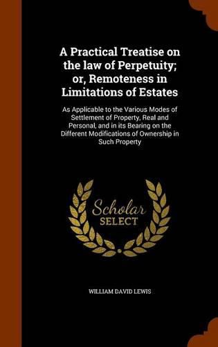 A Practical Treatise on the Law of Perpetuity; Or, Remoteness in Limitations of Estates: As Applicable to the Various Modes of Settlement of Property, Real and Personal, and in Its Bearing on the Different Modifications of Ownership in Such Property