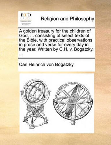 Cover image for A Golden Treasury for the Children of God, ... Consisting of Select Texts of the Bible, with Practical Observations in Prose and Verse for Every Day in the Year. Written by C.H. V. Bogatzky. ...