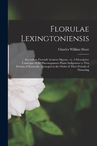 Florulae Lexingtoniensis: Secundum Florendi Aetatem Digesta: or, A Descriptive Catalogue of the Phaenogamous Plants Indigenous to This Portion of Kentucky, Arranged in the Order of Their Periods of Flowering