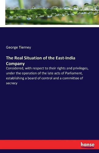 The Real Situation of the East-India Company: Considered, with respect to their rights and privileges, under the operation of the late acts of Parliament, establishing a board of control and a committee of secrecy