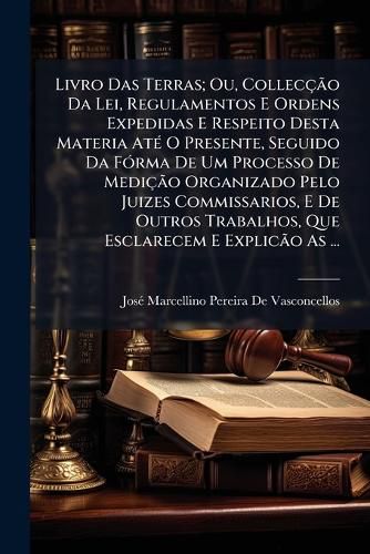 Cover image for Livro Das Terras; Ou, Colleco Da Lei, Regulamentos E Ordens Expedidas E Respeito Desta Materia at O Presente, Seguido Da Frma de Um Processo de Medio Organizado Pelo Juizes Commissarios, E de Outros Trabalhos, Que Esclarecem E Explico as Mes