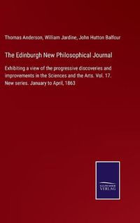 Cover image for The Edinburgh New Philosophical Journal: Exhibiting a view of the progressive discoveries and improvements in the Sciences and the Arts. Vol. 17. New series. January to April, 1863