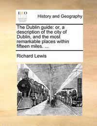 Cover image for The Dublin Guide: Or, a Description of the City of Dublin, and the Most Remarkable Places Within Fifteen Miles. ...