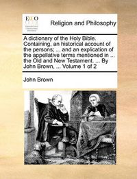 Cover image for A Dictionary of the Holy Bible. Containing, an Historical Account of the Persons; ... and an Explication of the Appellative Terms Mentioned in ... the Old and New Testament. ... by John Brown, ... Volume 1 of 2