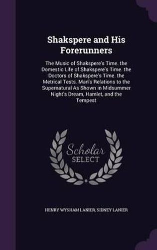 Shakspere and His Forerunners: The Music of Shakspere's Time. the Domestic Life of Shakspere's Time. the Doctors of Shakspere's Time. the Metrical Tests. Man's Relations to the Supernatural as Shown in Midsummer Night's Dream, Hamlet, and the Tempest