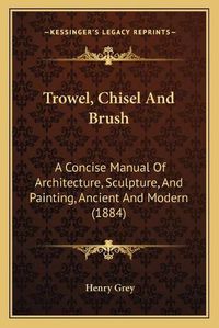 Cover image for Trowel, Chisel and Brush: A Concise Manual of Architecture, Sculpture, and Painting, Ancient and Modern (1884)