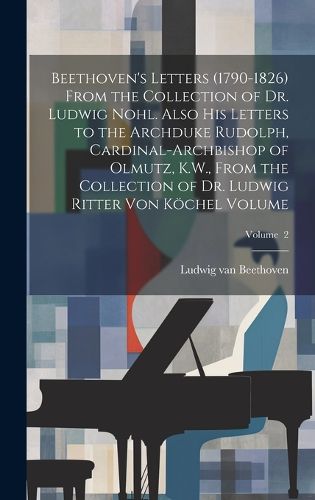 Beethoven's Letters (1790-1826) From the Collection of Dr. Ludwig Nohl. Also his Letters to the Archduke Rudolph, Cardinal-archbishop of Olmutz, K.W., From the Collection of Dr. Ludwig Ritter von Koechel Volume; Volume 2