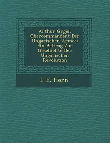 Cover image for Arthur G Rgei, Obercommandant Der Ungarischen Armee: Ein Beitrag Zur Geschichte Der Ungarischen Revolution