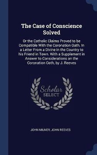 Cover image for The Case of Conscience Solved: Or the Catholic Claims Proved to Be Compatible with the Coronation Oath. in a Letter from a Divine in the Country to His Friend in Town. with a Supplement in Answer to Considerations on the Coronation Oath, by J. Reeves